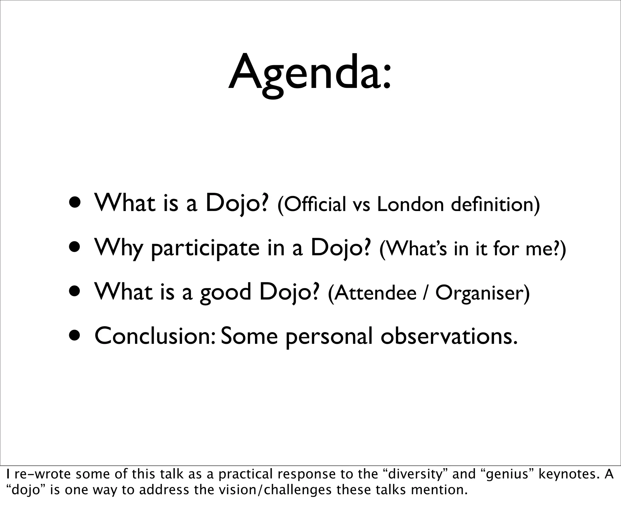 Agenda:

         • What is a Dojo? (Ofﬁcial vs London deﬁnition)
         • Why participate in a Dojo? (What’s in it for me?)
         • What is a good Dojo? (Attendee / Organiser)
         • Conclusion: Some personal observations.

I re-wrote some of this talk as a practical response to the “diversity” and “genius” keynotes. A
“dojo” is one way to address the vision/challenges these talks mention.
 
