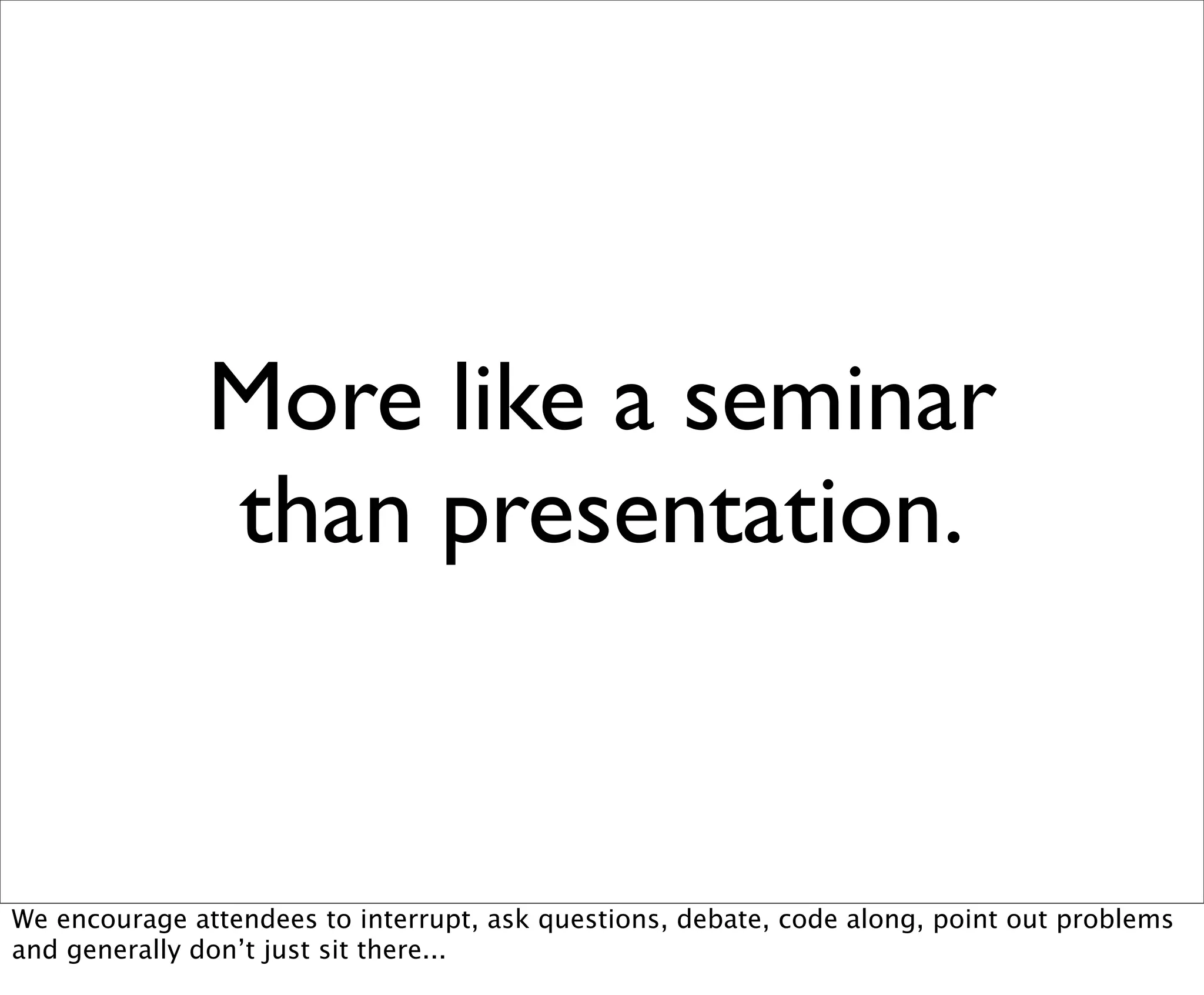 More like a seminar
               than presentation.


We encourage attendees to interrupt, ask questions, debate, code along, point out problems
and generally don’t just sit there...
 