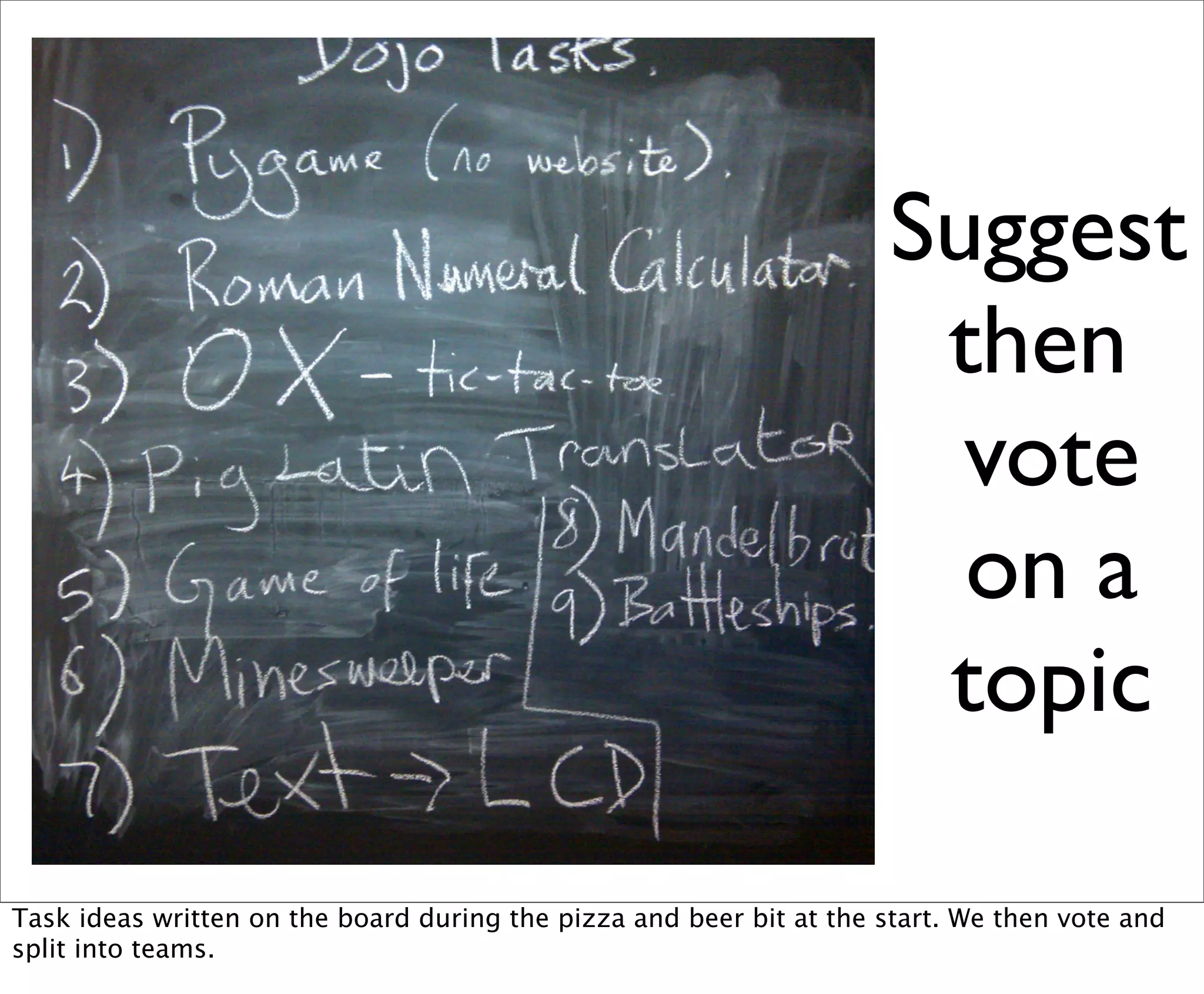 Suggest
                                                                       then
                                                                        vote
                                                                        on a
                                                                       topic

Task ideas written on the board during the pizza and beer bit at the start. We then vote and
split into teams.
 