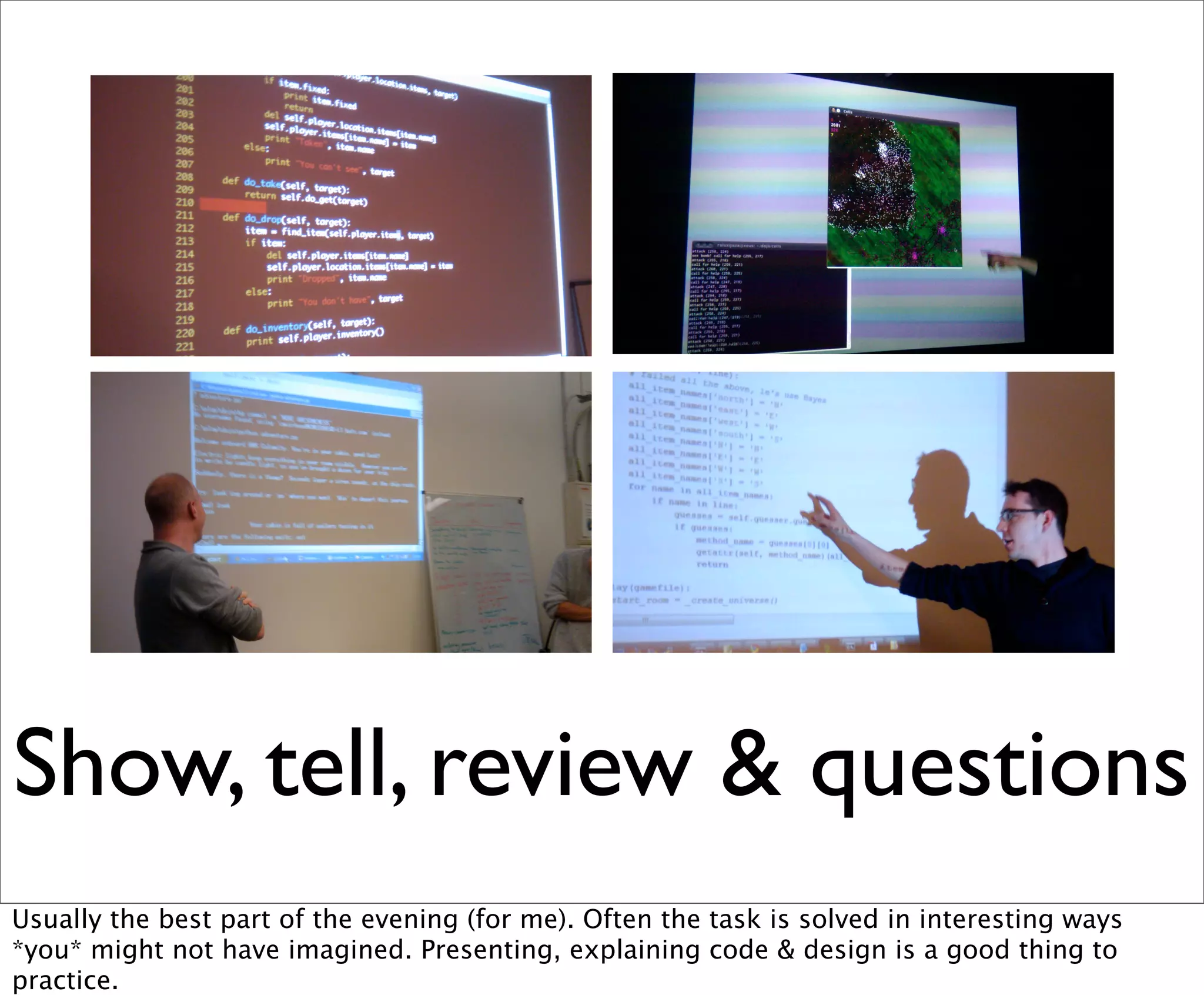 Show, tell, review & questions
Usually the best part of the evening (for me). Often the task is solved in interesting ways
*you* might not have imagined. Presenting, explaining code & design is a good thing to
practice.
 