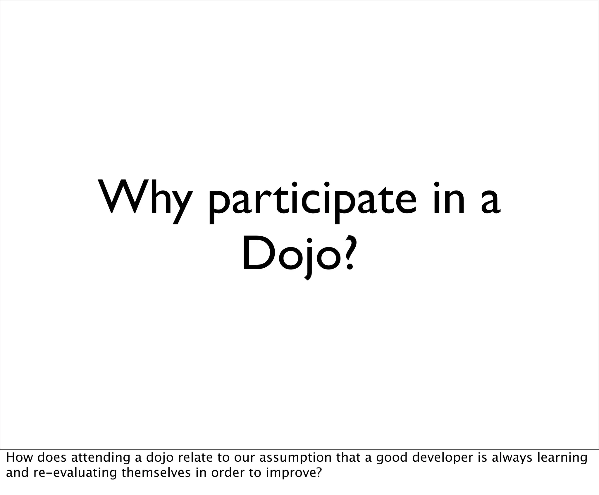 Why participate in a
                   Dojo?


How does attending a dojo relate to our assumption that a good developer is always learning
and re-evaluating themselves in order to improve?
 