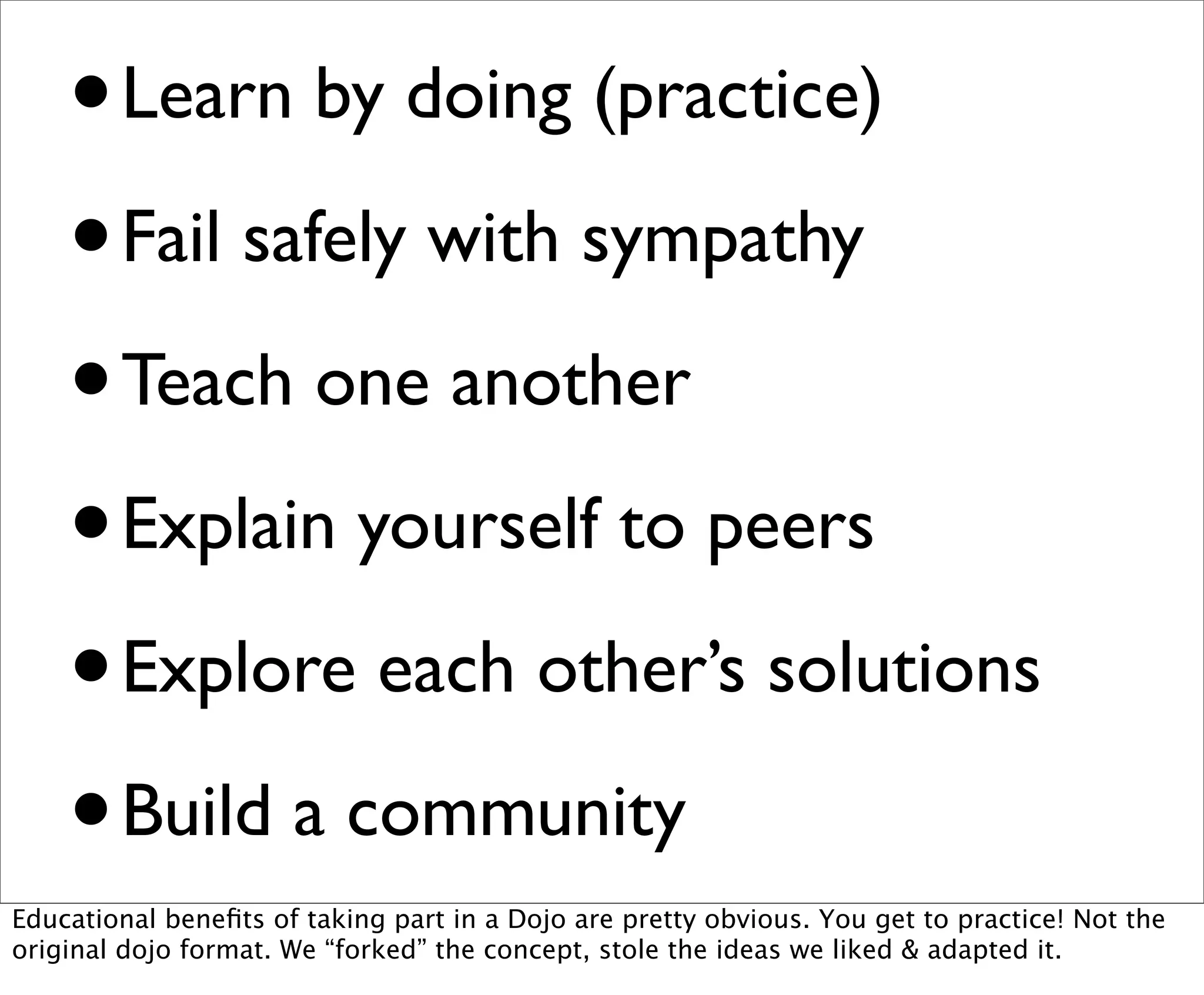 • Learn by doing (practice)
    • Fail safely with sympathy

    • Teach one another
    • Explain yourself to peers

    • Explore each other’s solutions
    • Build a community
Educational beneﬁts of taking part in a Dojo are pretty obvious. You get to practice! Not the
original dojo format. We “forked” the concept, stole the ideas we liked & adapted it.
 