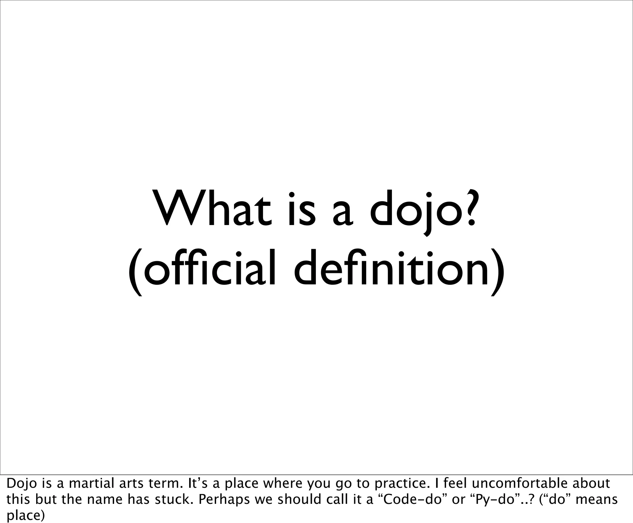 What is a dojo?
                  (ofﬁcial deﬁnition)


Dojo is a martial arts term. It’s a place where you go to practice. I feel uncomfortable about
this but the name has stuck. Perhaps we should call it a “Code-do” or “Py-do”..? (“do” means
place)
 