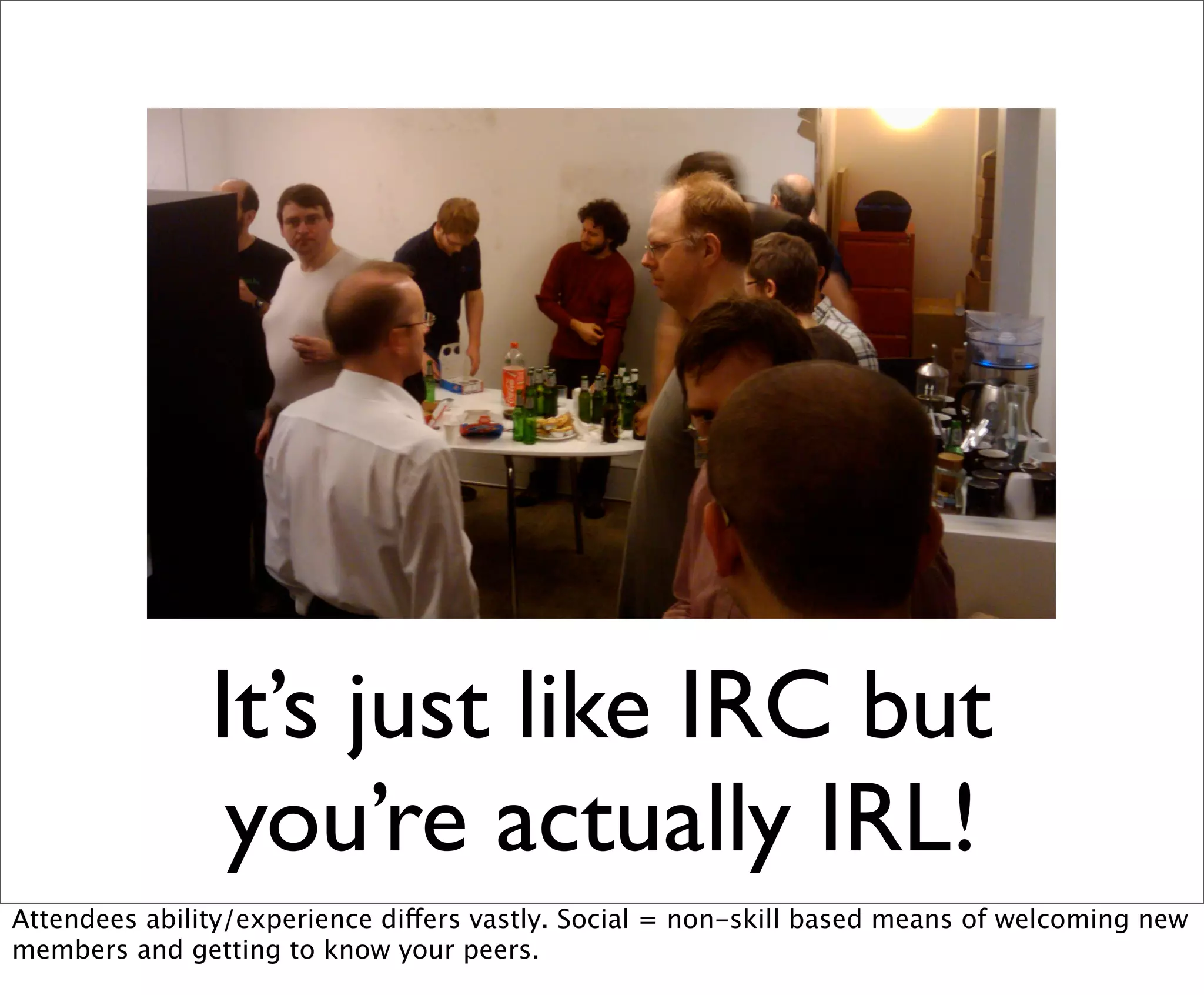 It’s just like IRC but
                you’re actually IRL!
Attendees ability/experience differs vastly. Social = non-skill based means of welcoming new
members and getting to know your peers.
 