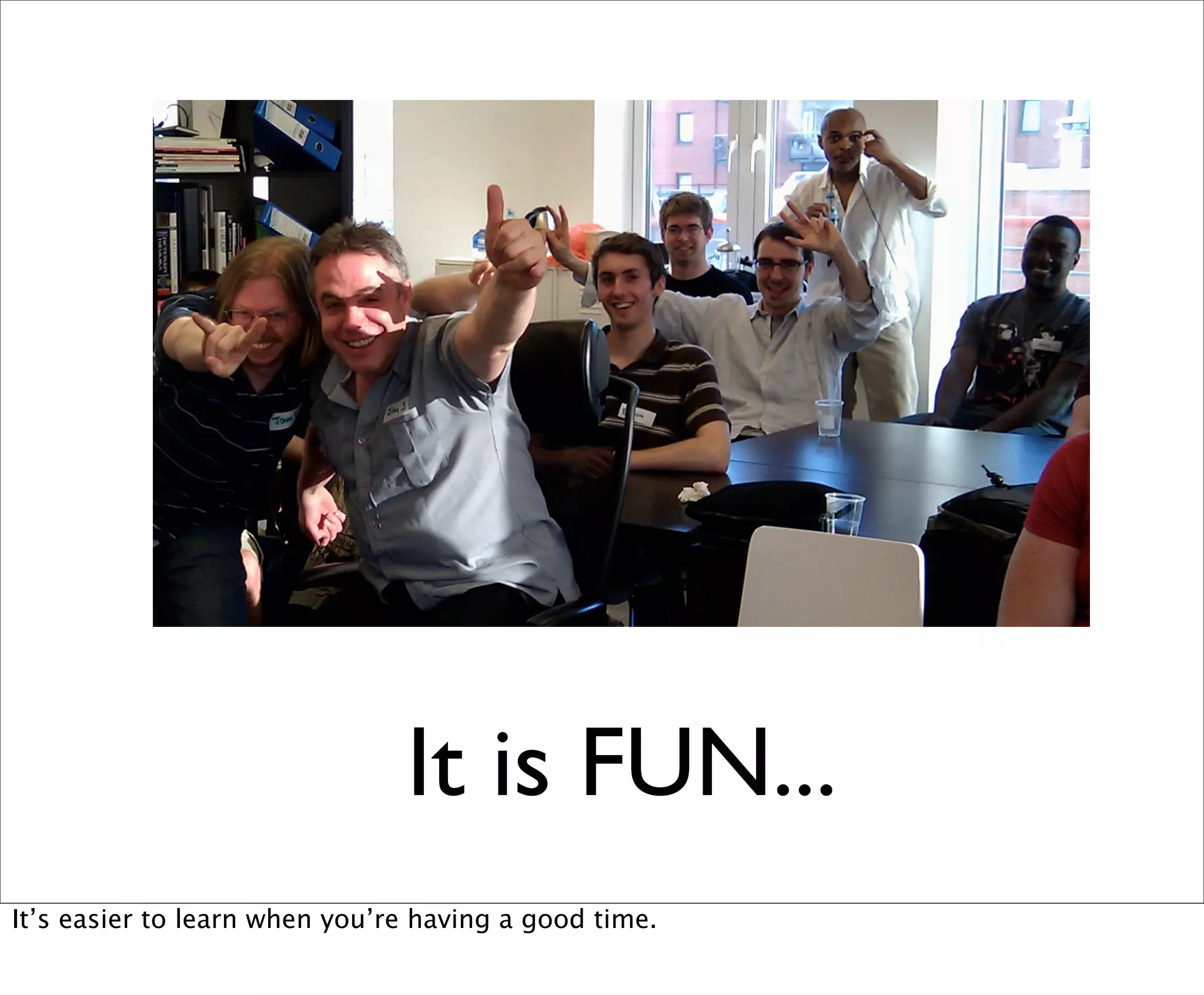 It is FUN...
It’s easier to learn when you’re having a good time.
 