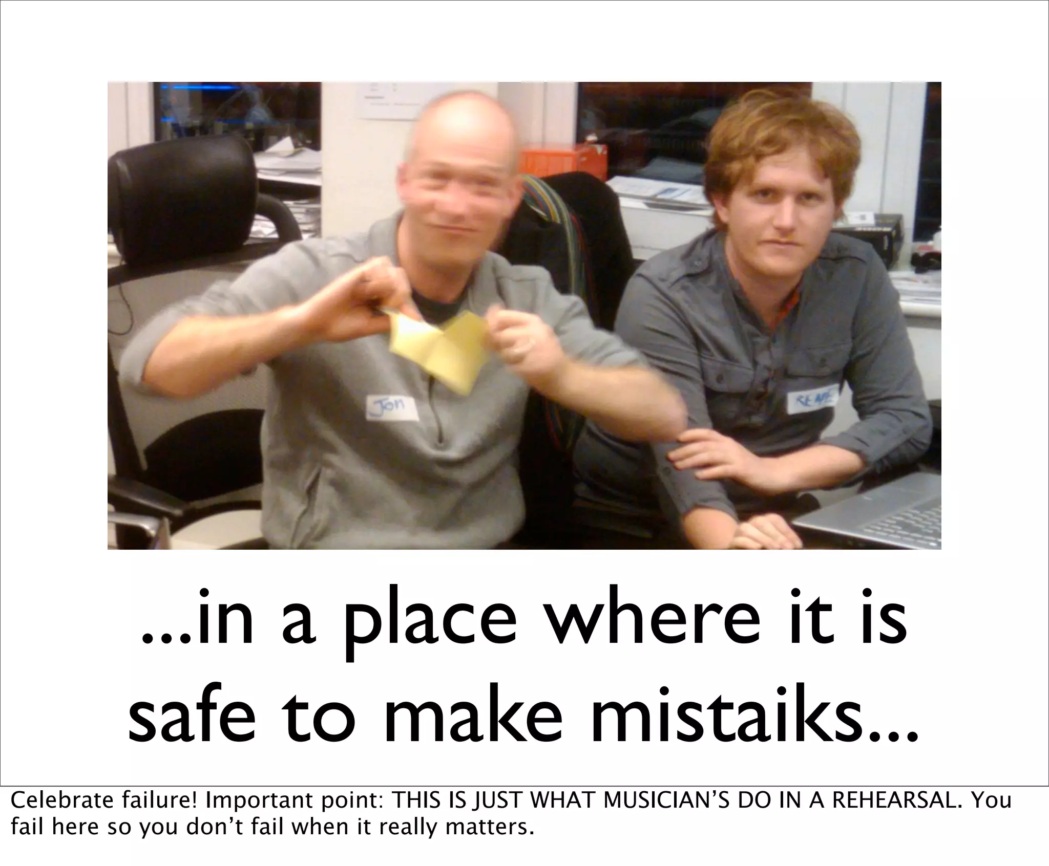 ...in a place where it is
          safe to make mistaiks...
Celebrate failure! Important point: THIS IS JUST WHAT MUSICIAN’S DO IN A REHEARSAL. You
fail here so you don’t fail when it really matters.
 