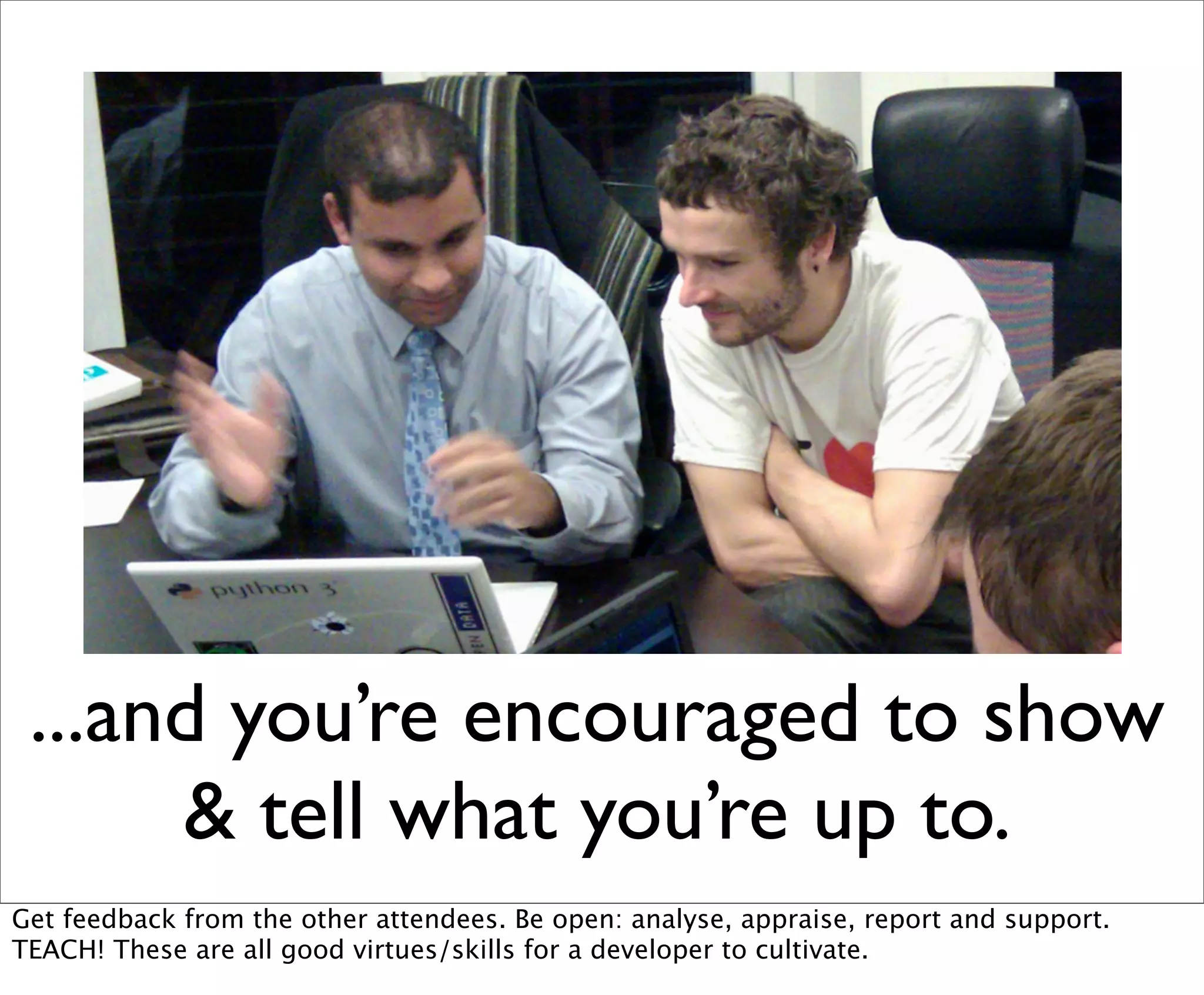 ...and you’re encouraged to show
      & tell what you’re up to.
Get feedback from the other attendees. Be open: analyse, appraise, report and support.
TEACH! These are all good virtues/skills for a developer to cultivate.
 