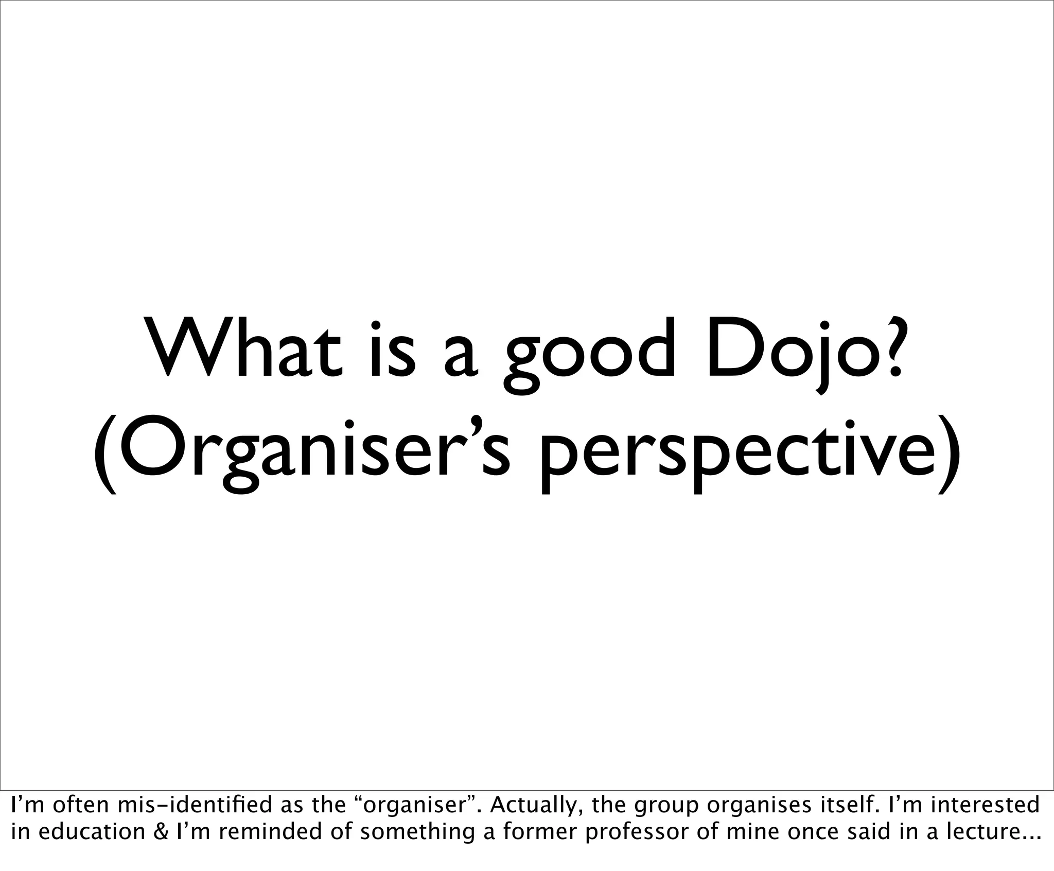 What is a good Dojo?
       (Organiser’s perspective)


I’m often mis-identiﬁed as the “organiser”. Actually, the group organises itself. I’m interested
in education & I’m reminded of something a former professor of mine once said in a lecture...
 