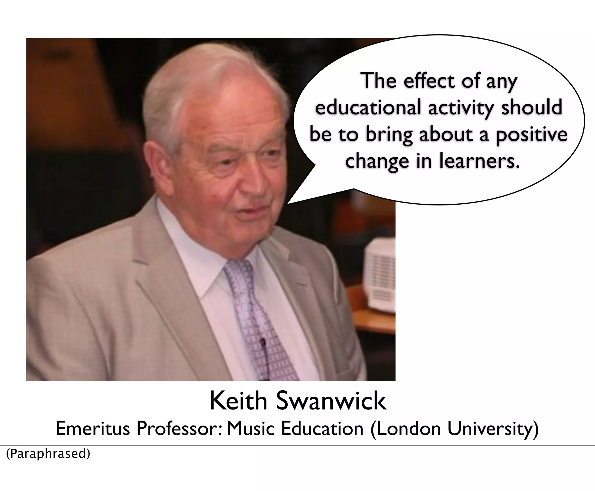 The effect of any
                                   educational activity should
                                   be to bring about a positive
                                       change in learners.




                        Keith Swanwick
       Emeritus Professor: Music Education (London University)
(Paraphrased)
 