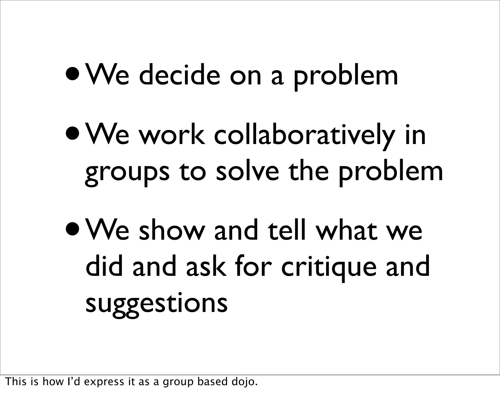 •   We decide on a problem

           • We work collaboratively in
               groups to solve the problem

           •   We show and tell what we
               did and ask for critique and
               suggestions

This is how I’d express it as a group based dojo.
 