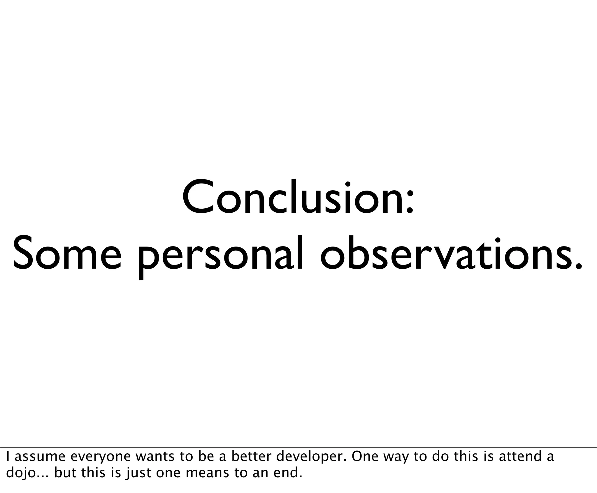 Conclusion:
Some personal observations.


I assume everyone wants to be a better developer. One way to do this is attend a
dojo... but this is just one means to an end.
 