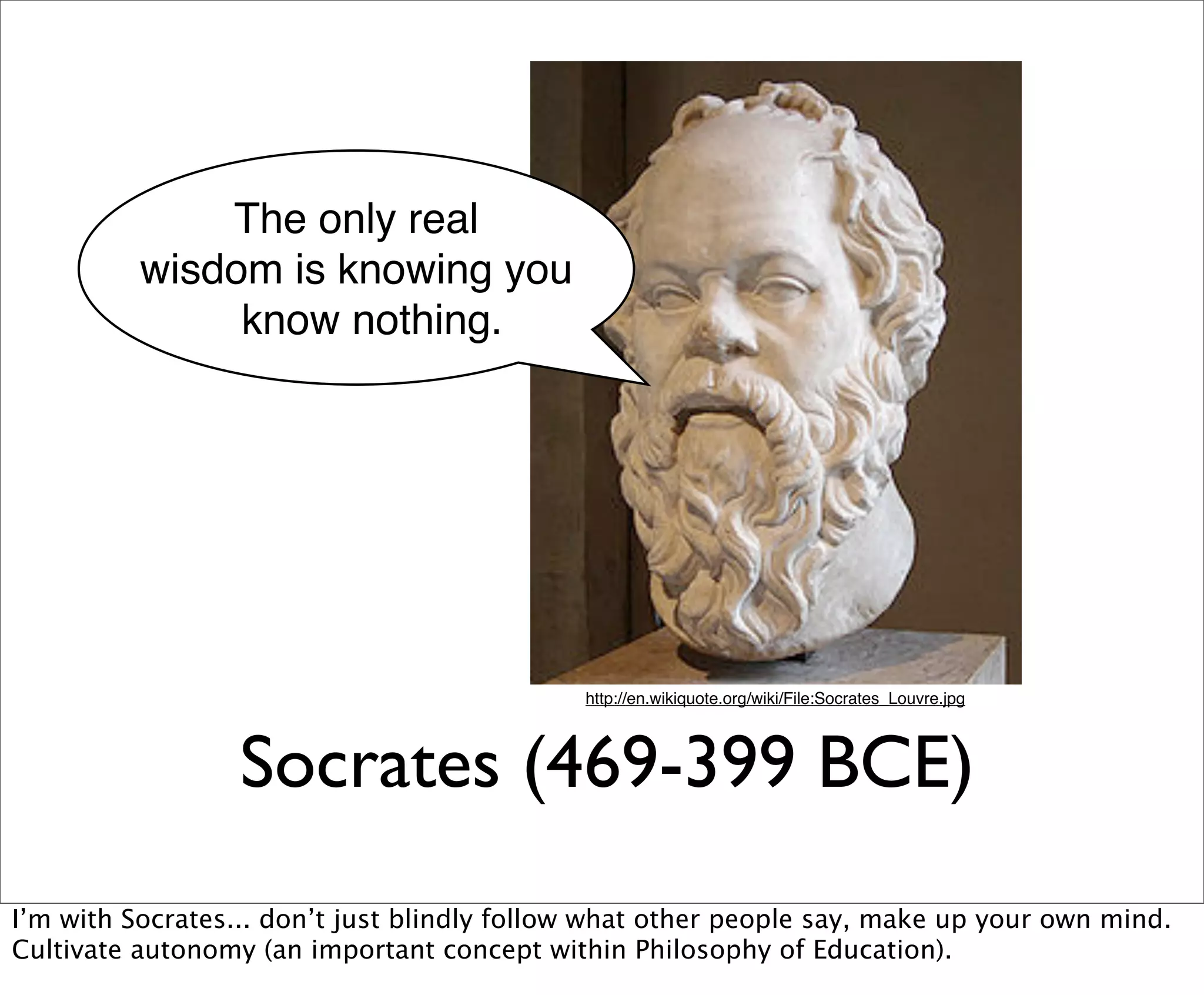 The only real
          wisdom is knowing you
               know nothing.




                                             http://en.wikiquote.org/wiki/File:Socrates_Louvre.jpg




                  Socrates (469-399 BCE)
I’m with Socrates... don’t just blindly follow what other people say, make up your own mind.
Cultivate autonomy (an important concept within Philosophy of Education).
 