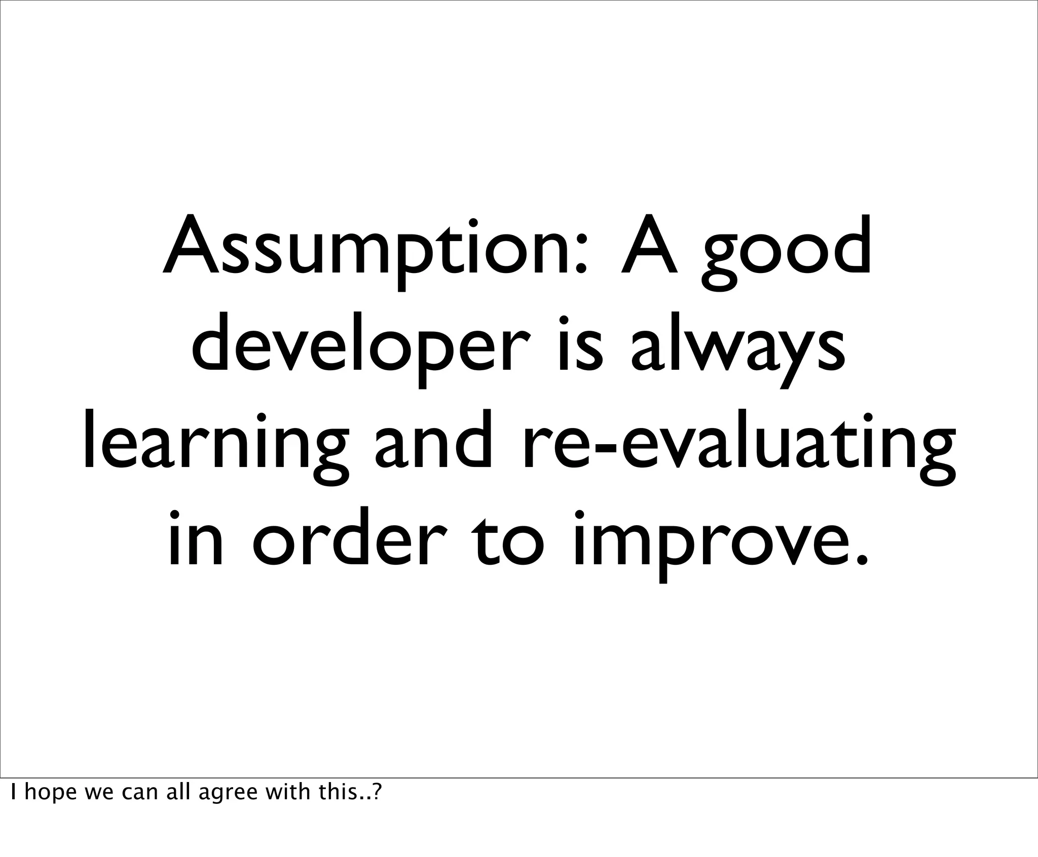 Assumption: A good
          developer is always
      learning and re-evaluating
         in order to improve.

I hope we can all agree with this..?
 