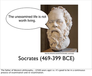 The unexamined life is not
             worth living.




                                              http://en.wikiquote.org/wiki/File:Socrates_Louvre.jpg




                  Socrates (469-399 BCE)
The father of Western philosophy... (2500 years ago) i.e. it’s good to be in a continuous
process of examination and re-examination.
 