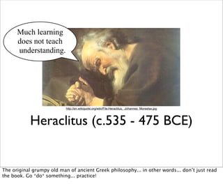 Much learning
      does not teach
      understanding.




                           http://en.wikiquote.org/wiki/File:Heraclitus,_Johannes_Moreelse.jpg




           Heraclitus (c.535 - 475 BCE)


The original grumpy old man of ancient Greek philosophy... in other words... don’t just read
the book. Go *do* something... practice!
 