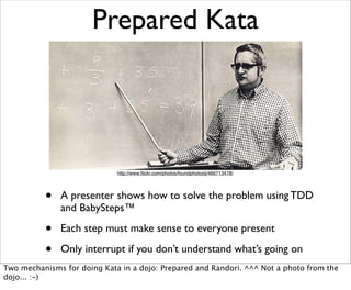 Prepared Kata




                             http://www.ﬂickr.com/photos/foundphotoslj/466713478/




          •   A presenter shows how to solve the problem using TDD
              and BabySteps™

          •   Each step must make sense to everyone present

          •   Only interrupt if you don’t understand what’s going on
Two mechanisms for doing Kata in a dojo: Prepared and Randori. ^^^ Not a photo from the
dojo... :-)
 