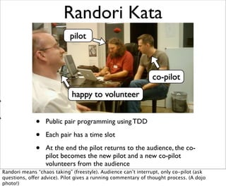 Randori Kata
                            pilot



                                                               co-pilot
                             happy to volunteer


              •   Public pair programming using TDD

              •   Each pair has a time slot

              •   At the end the pilot returns to the audience, the co-
                  pilot becomes the new pilot and a new co-pilot
                  volunteers from the audience
Randori means “chaos taking” (freestyle). Audience can’t interrupt, only co-pilot (ask
questions, offer advice). Pilot gives a running commentary of thought process. (A dojo
photo!)
 