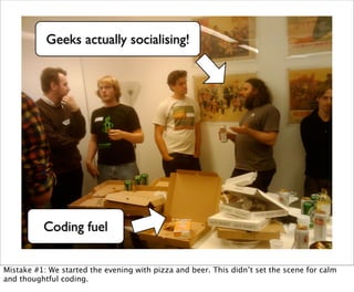 Geeks actually socialising!




          Coding fuel


Mistake #1: We started the evening with pizza and beer. This didn’t set the scene for calm
and thoughtful coding.
 