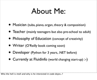 About Me:
       • Musician (tuba, piano, organ, theory & composition)
       • Teacher (mainly teenagers but also pre-school to adult)
       • Philosophy of Education (concept of creativity)
       • Writer (O’Reilly book coming soon)
       • Developer (Python for 3 years, .NET before)
       • Currently at Fluidinfo (world changing start-up) :-)
Who the hell is ntoll and why is he interested in code dojos..?
 