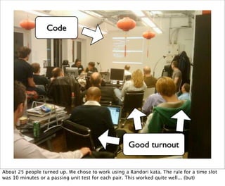 Code




                                                    Good turnout

About 25 people turned up. We chose to work using a Randori kata. The rule for a time slot
was 10 minutes or a passing unit test for each pair. This worked quite well... (but)
 