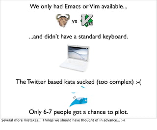 We only had Emacs or Vim available...

                                          vs

                ...and didn’t have a standard keyboard.




        The Twitter based kata sucked (too complex) :-(



                Only 6-7 people got a chance to pilot.
Several more mistakes... Things we should have thought of in advance... :-(
 