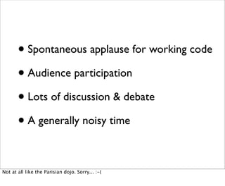 • Spontaneous applause for working code
       • Audience participation
       • Lots of discussion & debate
       • A generally noisy time

Not at all like the Parisian dojo. Sorry... :-(
 
