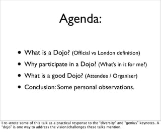 Agenda:

         • What is a Dojo? (Ofﬁcial vs London deﬁnition)
         • Why participate in a Dojo? (What’s in it for me?)
         • What is a good Dojo? (Attendee / Organiser)
         • Conclusion: Some personal observations.

I re-wrote some of this talk as a practical response to the “diversity” and “genius” keynotes. A
“dojo” is one way to address the vision/challenges these talks mention.
 