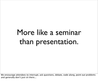 More like a seminar
               than presentation.


We encourage attendees to interrupt, ask questions, debate, code along, point out problems
and generally don’t just sit there...
 