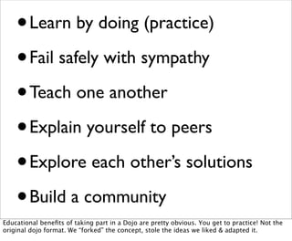 • Learn by doing (practice)
    • Fail safely with sympathy

    • Teach one another
    • Explain yourself to peers

    • Explore each other’s solutions
    • Build a community
Educational beneﬁts of taking part in a Dojo are pretty obvious. You get to practice! Not the
original dojo format. We “forked” the concept, stole the ideas we liked & adapted it.
 