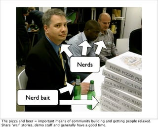 Nerds




             Nerd bait


The pizza and beer = important means of community building and getting people relaxed.
Share “war” stories, demo stuff and generally have a good time.
 