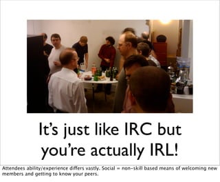 It’s just like IRC but
                you’re actually IRL!
Attendees ability/experience differs vastly. Social = non-skill based means of welcoming new
members and getting to know your peers.
 