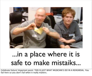...in a place where it is
          safe to make mistaiks...
Celebrate failure! Important point: THIS IS JUST WHAT MUSICIAN’S DO IN A REHEARSAL. You
fail here so you don’t fail when it really matters.
 
