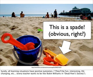 This is a spade!
                                                              (obvious, right?)




                                http://www.ﬂickr.com/photos/imcountingufoz/5602273537


Surely, all learning situations have positive outcomes..? They’ll be fun, interesting, life
changing, etc... (every teacher wants to be like Robin Williams in “Dead Poet’s Society”).
 