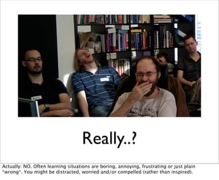 Really..?
Actually: NO. Often learning situations are boring, annoying, frustrating or just plain
*wrong*. You might be distracted, worried and/or compelled (rather than inspired).
 