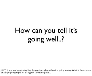 How can you tell it’s
                 going well..?


HINT: if you see something like the previous photo then it’s going wrong. What is the essence
of a dojo going right..? I’d suggest something like...
 