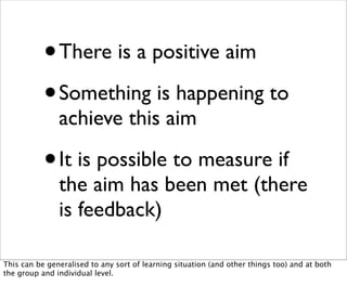 •   There is a positive aim

           • Something is happening to
               achieve this aim

           •   It is possible to measure if
               the aim has been met (there
               is feedback)

This can be generalised to any sort of learning situation (and other things too) and at both
the group and individual level.
 