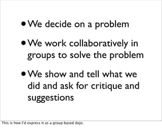 •   We decide on a problem

           • We work collaboratively in
               groups to solve the problem

           •   We show and tell what we
               did and ask for critique and
               suggestions

This is how I’d express it as a group based dojo.
 