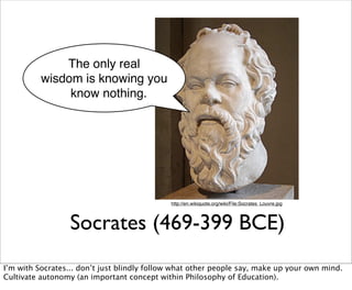 The only real
          wisdom is knowing you
               know nothing.




                                             http://en.wikiquote.org/wiki/File:Socrates_Louvre.jpg




                  Socrates (469-399 BCE)
I’m with Socrates... don’t just blindly follow what other people say, make up your own mind.
Cultivate autonomy (an important concept within Philosophy of Education).
 
