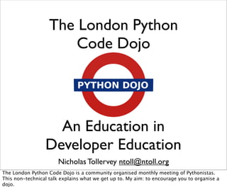 The London Python
                       Code Dojo




                   An Education in
                 Developer Education
                       Nicholas Tollervey ntoll@ntoll.org
The London Python Code Dojo is a community organised monthly meeting of Pythonistas.
This non-technical talk explains what we get up to. My aim: to encourage you to organise a
dojo.
 