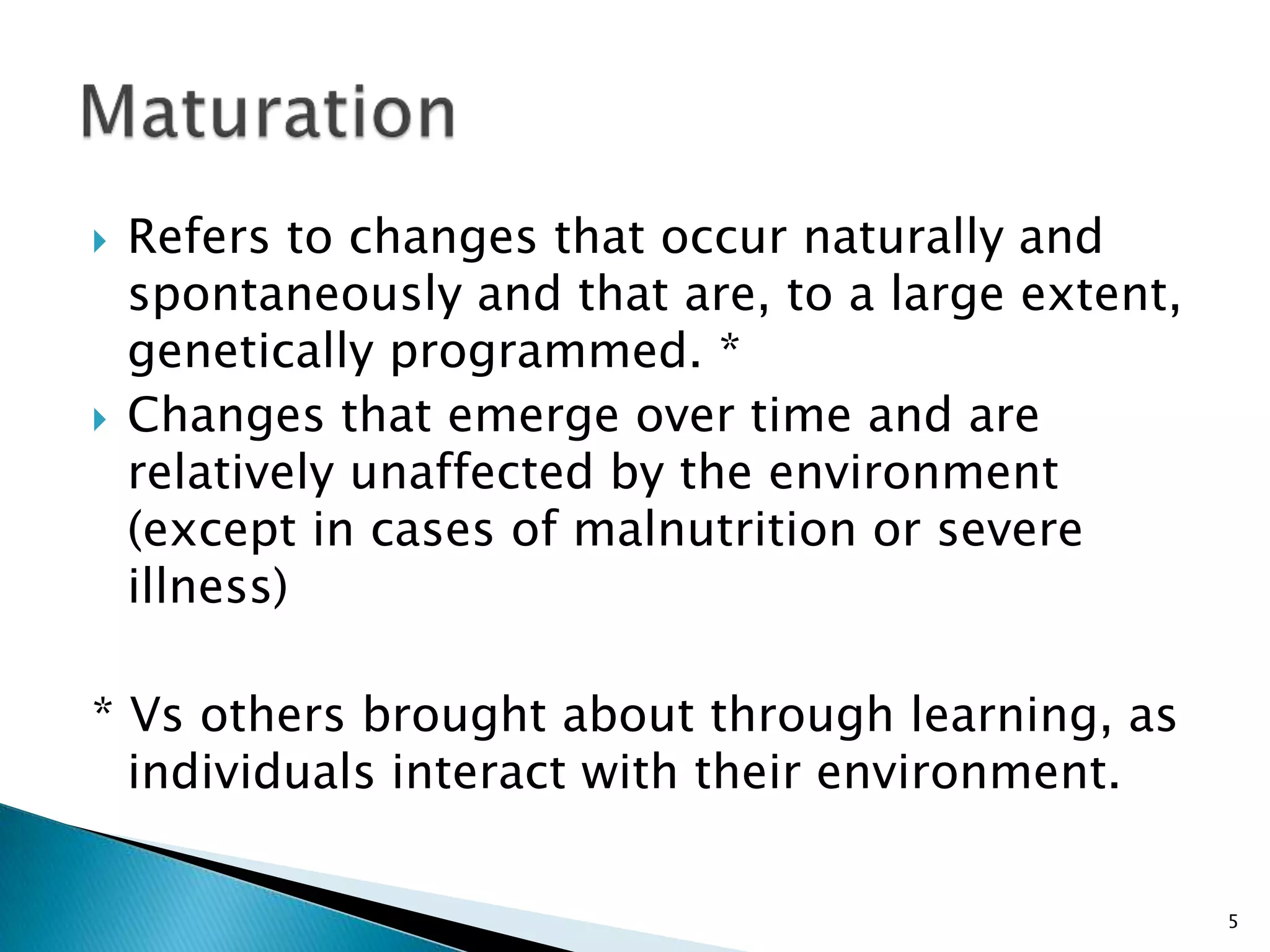    Refers to changes that occur naturally and
    spontaneously and that are, to a large extent,
    genetically programmed. *
   Changes that emerge over time and are
    relatively unaffected by the environment
    (except in cases of malnutrition or severe
    illness)

* Vs others brought about through learning, as
  individuals interact with their environment.

                                                     5
 