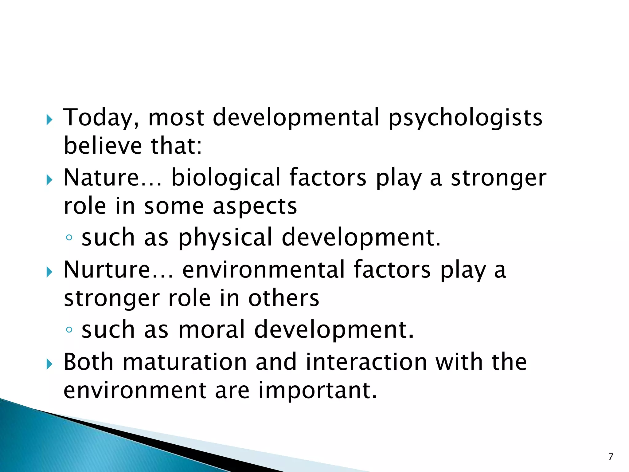    Today, most developmental psychologists
    believe that:
   Nature… biological factors play a stronger
    role in some aspects
    ◦ such as physical development.
   Nurture… environmental factors play a
    stronger role in others
    ◦ such as moral development.
   Both maturation and interaction with the
    environment are important.

                                                 7
 