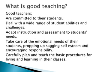 Good teachers:
Are committed to their students.
Deal with a wide range of student abilities and
challenges.
Adapt instruction and assessment to students’
needs.
Take care of the emotional needs of their
students, propping up sagging self esteem and
encouraging responsibility.
Carefully plan and teach the basic procedures for
living and learning in their classes.
 