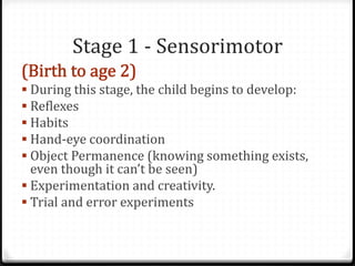 Stage 1 - Sensorimotor
 During this stage, the child begins to develop:
 Reflexes
 Habits
 Hand-eye coordination
 Object Permanence (knowing something exists,
  even though it can’t be seen)
 Experimentation and creativity.
 Trial and error experiments
 