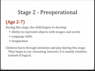 Stage 2 - Preoperational

During this stage, the child begins to develop:
   Ability to represent objects with images and words
   Language skills
   Imagination

Children learn through imitation and play during this stage.
 They begin to use reasoning, however it is mainly intuitive,
 instead of logical.
 