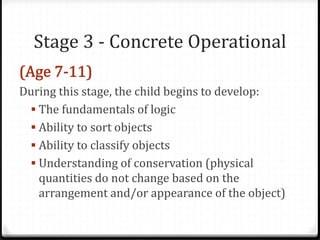 Stage 3 - Concrete Operational

During this stage, the child begins to develop:
  The fundamentals of logic
  Ability to sort objects
  Ability to classify objects
  Understanding of conservation (physical
   quantities do not change based on the
   arrangement and/or appearance of the object)
 