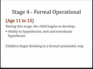 Stage 4 - Formal Operational

During this stage, the child begins to develop:
 Ability to hypothesize, test and reevaluate
  hypotheses

Children begin thinking in a formal systematic way
 