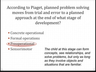According to Piaget, planned problem solving
  moves from trial and error to a planned
    approach at the end of what stage of
               development?

 Concrete operational
 Formal operations
 Preoperational
 Sensorimotor           The child at this stage can form
                         concepts, see relationships, and
                         solve problems, but only as long
                         as they involve objects and
                         situations that are familiar.
 