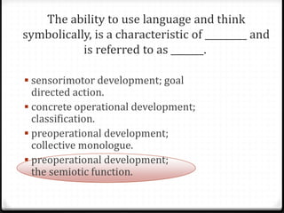  sensorimotor development; goal
  directed action.
 concrete operational development;
  classification.
 preoperational development;
  collective monologue.
 preoperational development;
  the semiotic function.
 