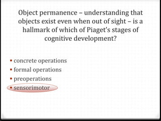Object permanence – understanding that
   objects exist even when out of sight – is a
    hallmark of which of Piaget’s stages of
            cognitive development?


 concrete operations
 formal operations
 preoperations
 sensorimotor
 