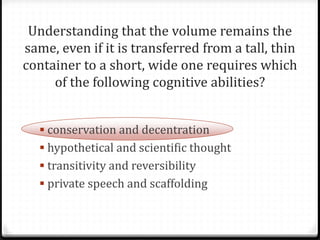 Understanding that the volume remains the
same, even if it is transferred from a tall, thin
container to a short, wide one requires which
     of the following cognitive abilities?


   conservation and decentration
   hypothetical and scientific thought
   transitivity and reversibility
   private speech and scaffolding
 